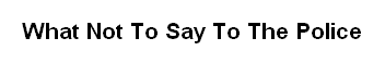 What Not To Say To The Police